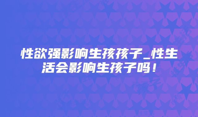 性欲强影响生孩孩子_性生活会影响生孩子吗!