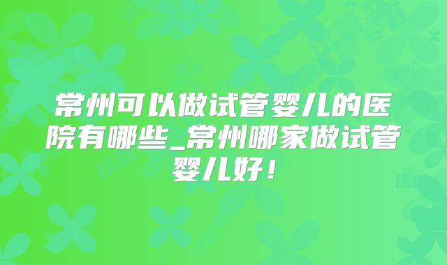 常州可以做试管婴儿的医院有哪些_常州哪家做试管婴儿好！