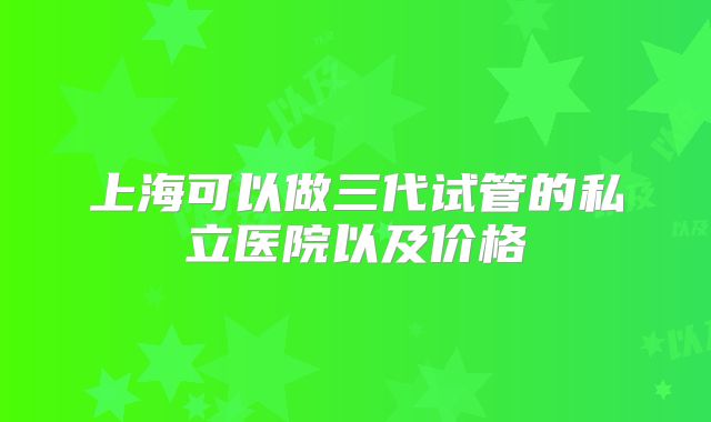 上海可以做三代试管的私立医院以及价格