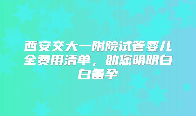 西安交大一附院试管婴儿全费用清单,助您明明白白备孕