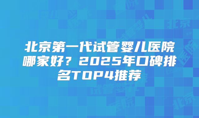 北京第一代试管婴儿医院哪家好？2025年口碑排名TOP4推荐