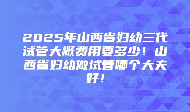 2025年山西省妇幼三代试管大概费用要多少！山西省妇幼做试管哪个大夫好！