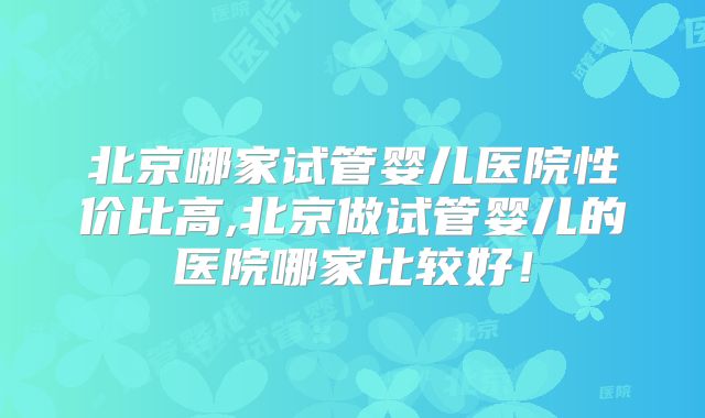 北京哪家试管婴儿医院性价比高,北京做试管婴儿的医院哪家比较好！