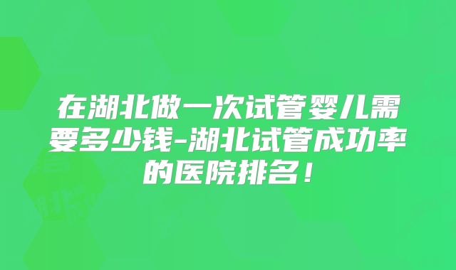 在湖北做一次试管婴儿需要多少钱-湖北试管成功率的医院排名！