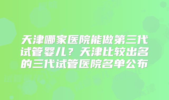 天津哪家医院能做第三代试管婴儿？天津比较出名的三代试管医院名单公布