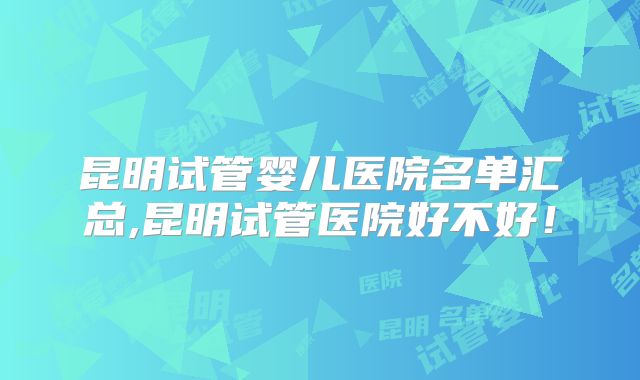 昆明试管婴儿医院名单汇总,昆明试管医院好不好！