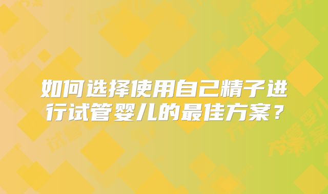 如何选择使用自己精子进行试管婴儿的最佳方案？