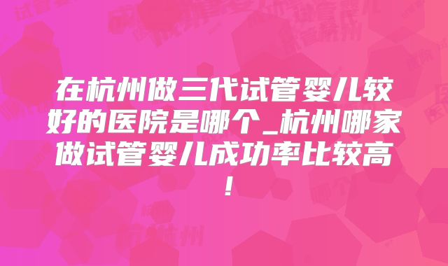 在杭州做三代试管婴儿较好的医院是哪个_杭州哪家做试管婴儿成功率比较高!