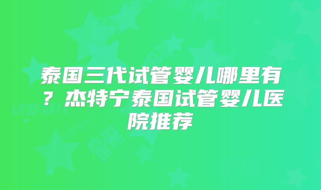 泰国三代试管婴儿哪里有?杰特宁泰国试管婴儿医院推荐