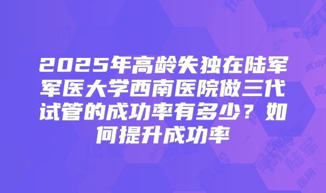2025年高龄失独在陆军军医大学西南医院做三代试管的成功率有多少？如何提升成功率