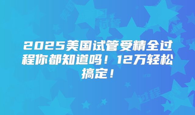 2025美国试管受精全过程你都知道吗!12万轻松搞定!