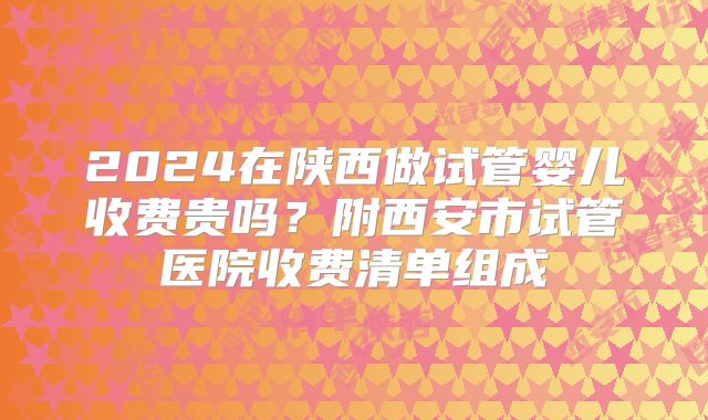 2024在陕西做试管婴儿收费贵吗？附西安市试管医院收费清单组成
