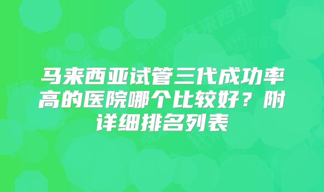 马来西亚试管三代成功率高的医院哪个比较好？附详细排名列表