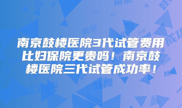 南京鼓楼医院3代试管费用比妇保院更贵吗！南京鼓楼医院三代试管成功率！