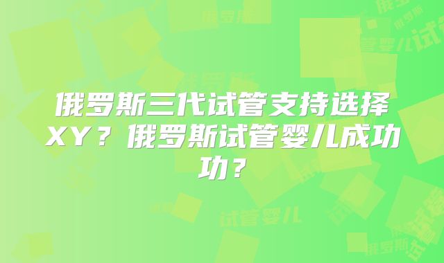 俄罗斯三代试管支持选择XY?俄罗斯试管婴儿成功功?