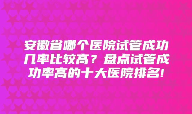 安徽省哪个医院试管成功几率比较高?盘点试管成功率高的十大医院排名!