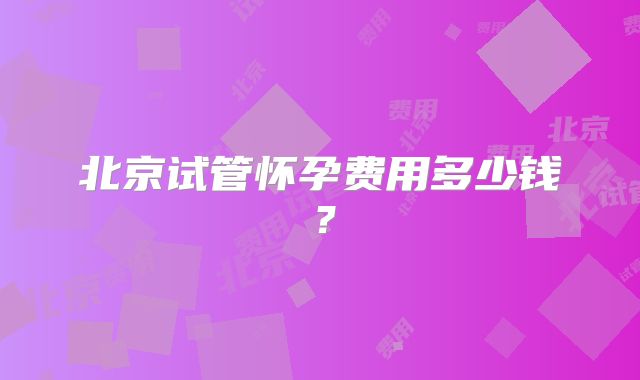 北京试管怀孕费用多少钱？