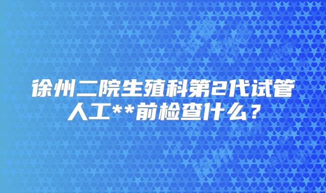 徐州二院生殖科第2代试管人工**前检查什么？