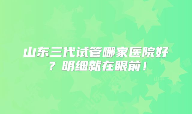 山东三代试管哪家医院好？明细就在眼前！