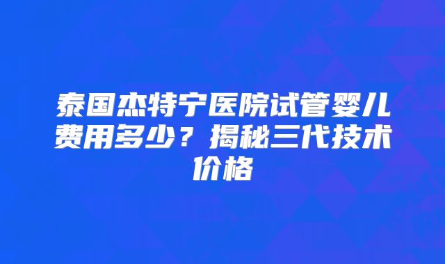 泰国杰特宁医院试管婴儿费用多少？揭秘三代技术价格