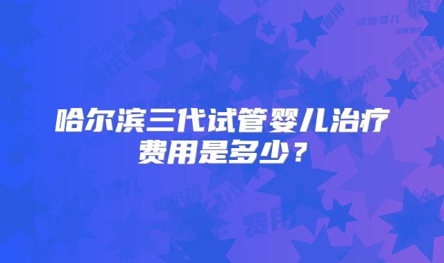 哈尔滨三代试管婴儿治疗费用是多少?