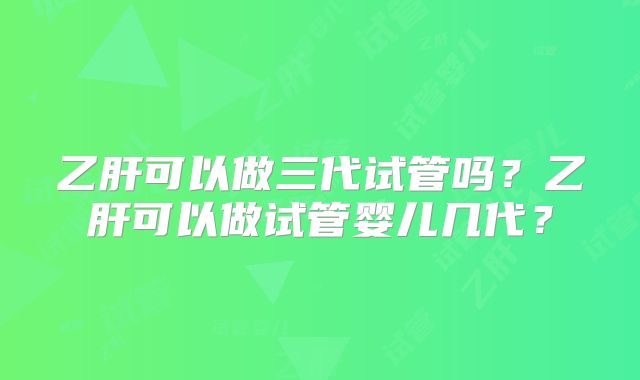 乙肝可以做三代试管吗?乙肝可以做试管婴儿几代?