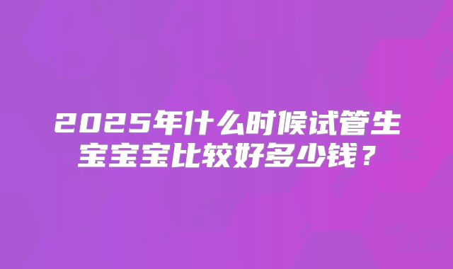 2025年什么时候试管生宝宝宝比较好多少钱？