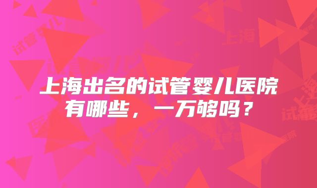 上海出名的试管婴儿医院有哪些,一万够吗?