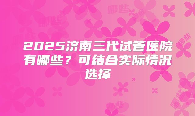 2025济南三代试管医院有哪些？可结合实际情况选择
