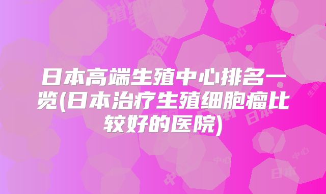 日本高端生殖中心排名一览(日本治疗生殖细胞瘤比较好的医院)
