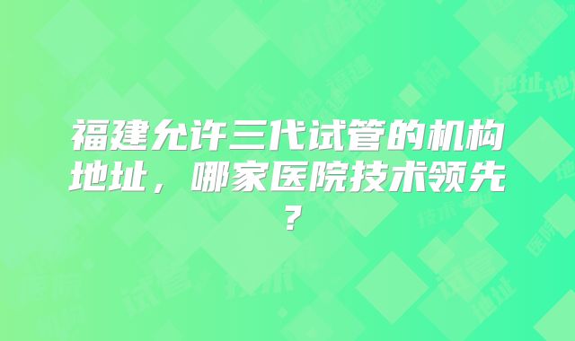 福建允许三代试管的机构地址，哪家医院技术领先？