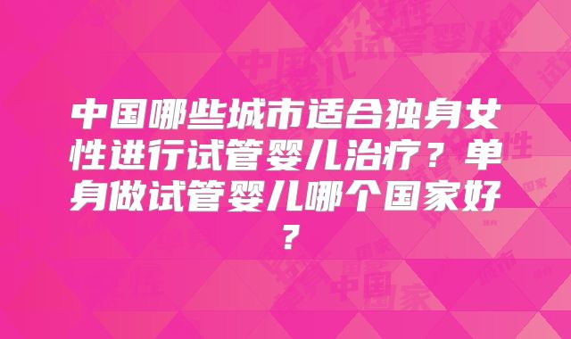 中国哪些城市适合独身女性进行试管婴儿治疗?单身做试管婴儿哪个国家好?