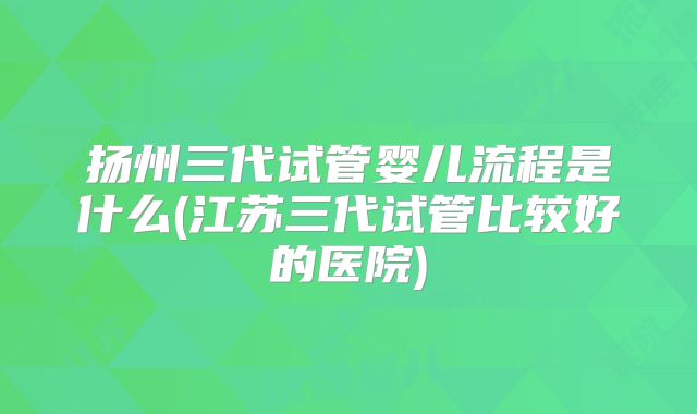 扬州三代试管婴儿流程是什么(江苏三代试管比较好的医院)