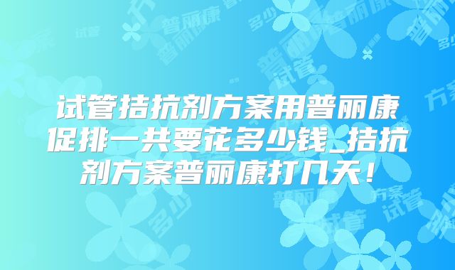 试管拮抗剂方案用普丽康促排一共要花多少钱_拮抗剂方案普丽康打几天!