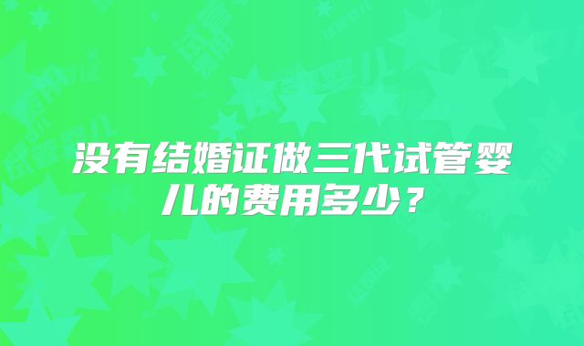 没有结婚证做三代试管婴儿的费用多少？