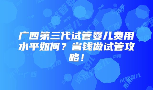 广西第三代试管婴儿费用水平如何？省钱做试管攻略！