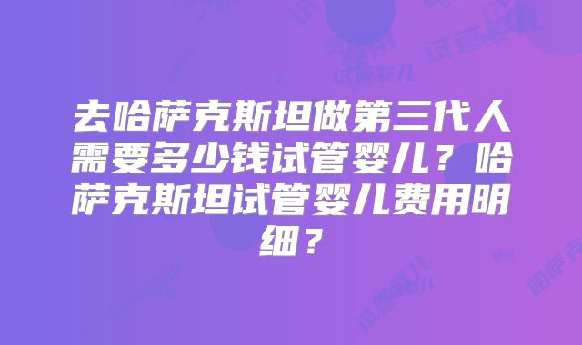 去哈萨克斯坦做第三代人需要多少钱试管婴儿？哈萨克斯坦试管婴儿费用明细？