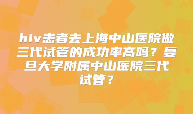 hiv患者去上海中山医院做三代试管的成功率高吗？复旦大学附属中山医院三代试管？