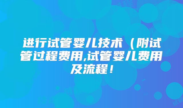 进行试管婴儿技术(附试管过程费用,试管婴儿费用及流程!