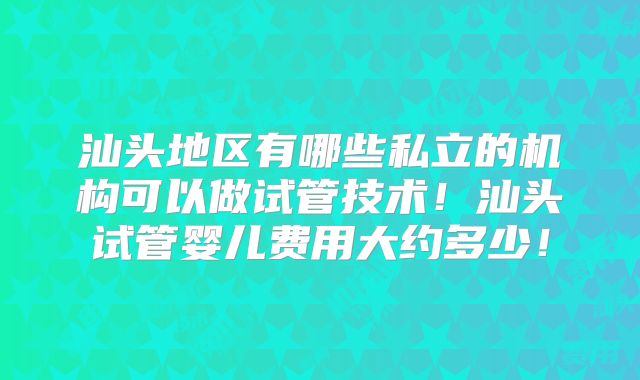 汕头地区有哪些私立的机构可以做试管技术！汕头试管婴儿费用大约多少！