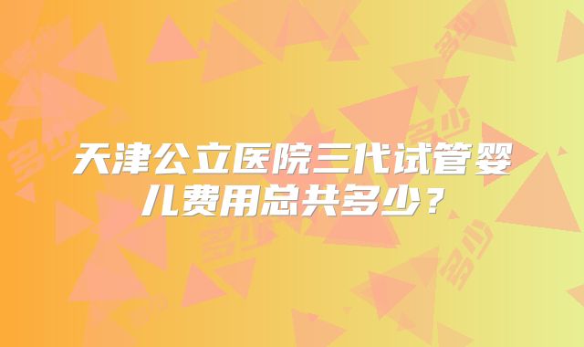 天津公立医院三代试管婴儿费用总共多少？