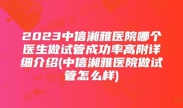 2023中信湘雅医院哪个医生做试管成功率高附详细介绍(中信湘雅医院做试管怎么样)