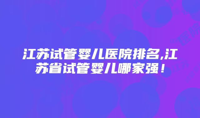 江苏试管婴儿医院排名,江苏省试管婴儿哪家强！