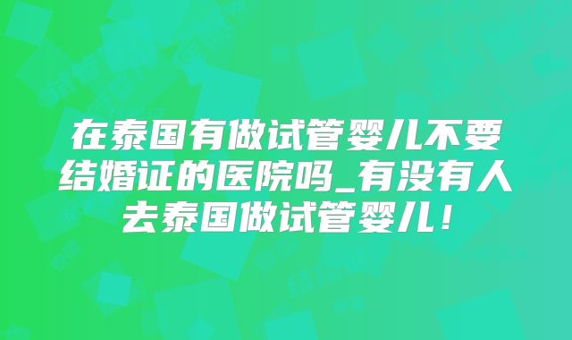 在泰国有做试管婴儿不要结婚证的医院吗_有没有人去泰国做试管婴儿!