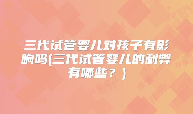 三代试管婴儿对孩子有影响吗(三代试管婴儿的利弊有哪些?)