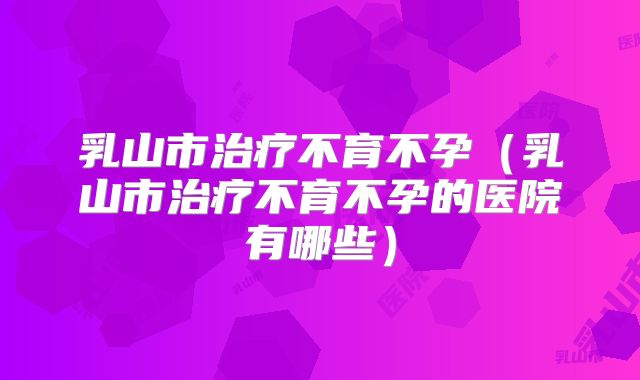 乳山市治疗不育不孕(乳山市治疗不育不孕的医院有哪些)