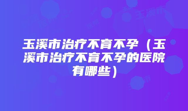 玉溪市治疗不育不孕（玉溪市治疗不育不孕的医院有哪些）