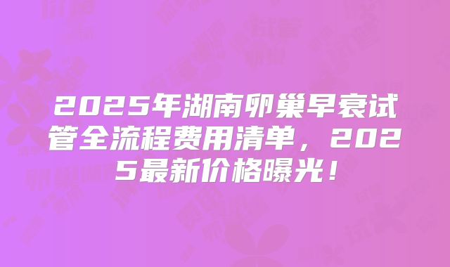 2025年湖南卵巢早衰试管全流程费用清单，2025最新价格曝光！