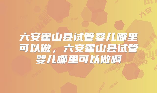 六安霍山县试管婴儿哪里可以做，六安霍山县试管婴儿哪里可以做啊