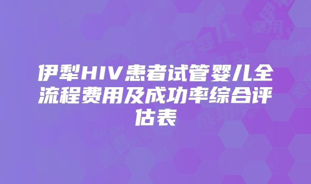 伊犁HIV患者试管婴儿全流程费用及成功率综合评估表